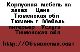 Корпусная  мебель на заказ. › Цена ­ 300 - Тюменская обл., Тюмень г. Мебель, интерьер » Услуги   . Тюменская обл.